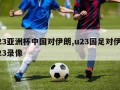 u23亚洲杯中国对伊朗,u23国足对伊朗u23录像