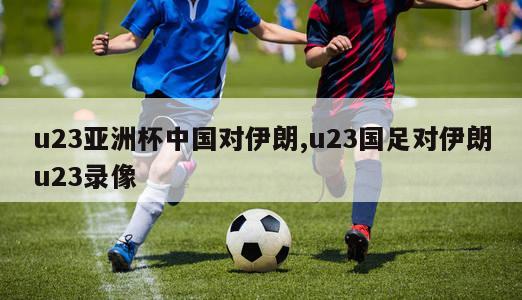 u23亚洲杯中国对伊朗,u23国足对伊朗u23录像