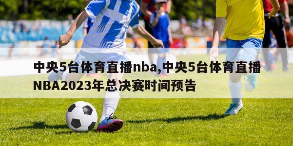 中央5台体育直播nba,中央5台体育直播NBA2023年总决赛时间预告