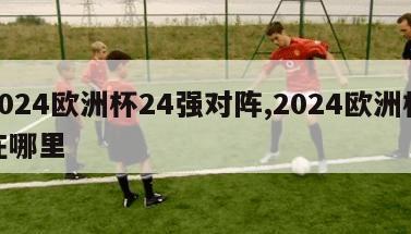 2024欧洲杯24强对阵,2024欧洲杯在哪里