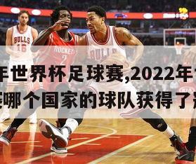 2022年世界杯足球赛,2022年世界杯足球赛哪个国家的球队获得了冠军