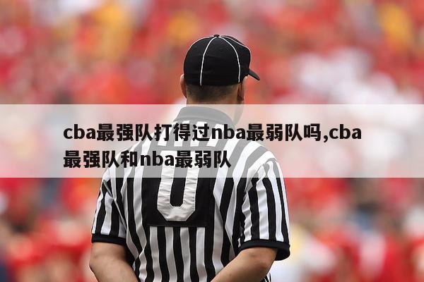 cba最强队打得过nba最弱队吗,cba最强队和nba最弱队