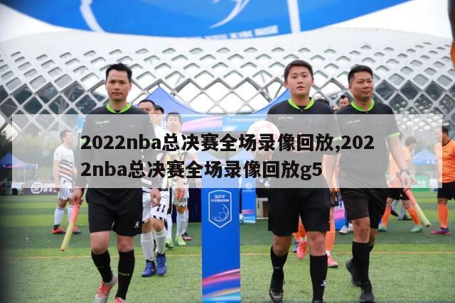 2022nba总决赛全场录像回放,2022nba总决赛全场录像回放g5