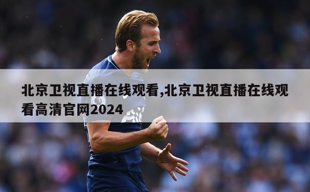 北京卫视直播在线观看,北京卫视直播在线观看高清官网2024