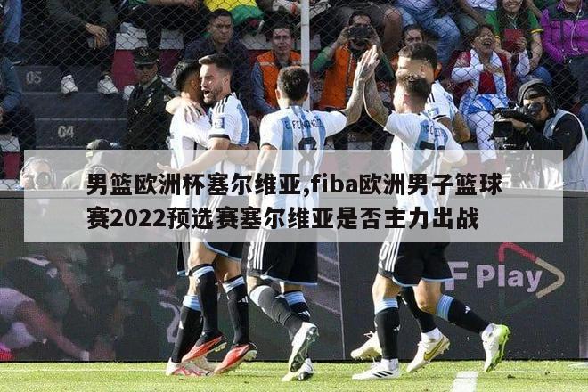 男篮欧洲杯塞尔维亚,fiba欧洲男子篮球赛2022预选赛塞尔维亚是否主力出战