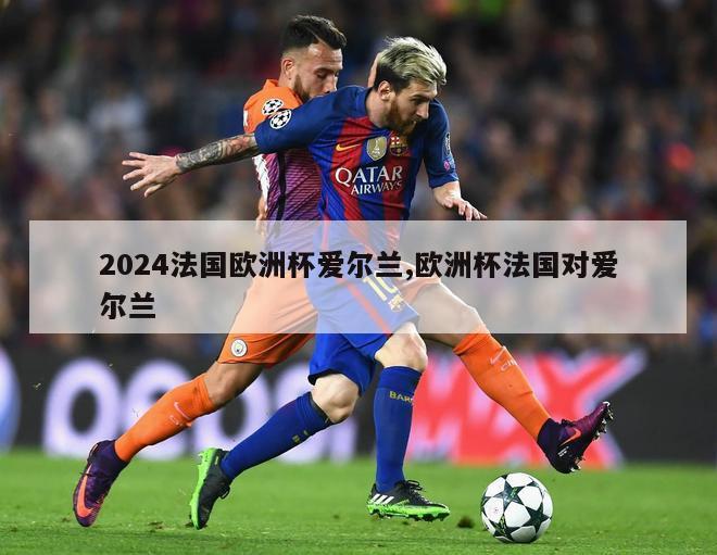 2024法国欧洲杯爱尔兰,欧洲杯法国对爱尔兰